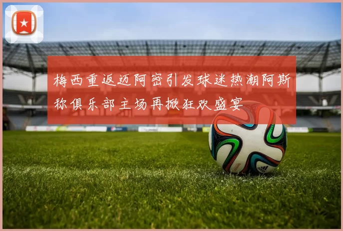 梅西重返迈阿密引发球迷热潮阿斯称俱乐部主场再掀狂欢盛宴