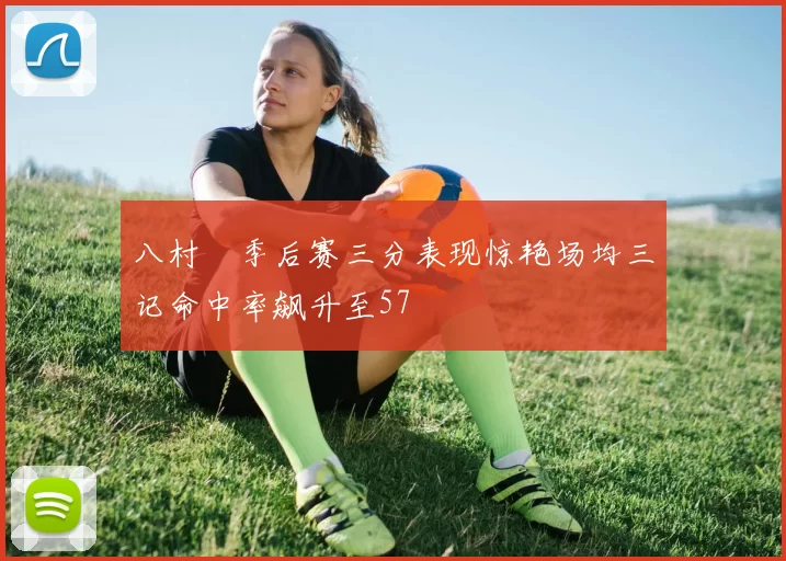 八村塁季后赛三分表现惊艳场均三记命中率飙升至57
