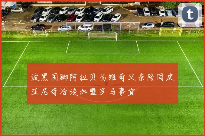 波黑国脚阿拉贝戈维奇父亲陪同皮亚尼奇洽谈加盟罗马事宜
