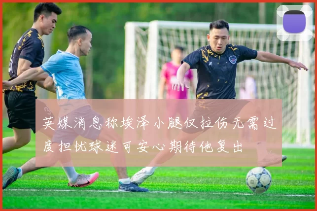英媒消息称埃泽小腿仅拉伤无需过度担忧球迷可安心期待他复出