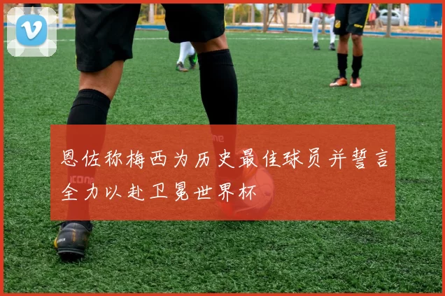 恩佐称梅西为历史最佳球员并誓言全力以赴卫冕世界杯