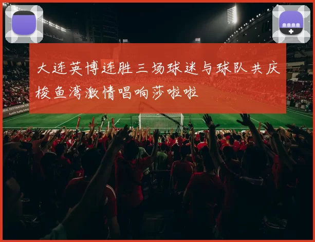 大连英博连胜三场球迷与球队共庆梭鱼湾激情唱响莎啦啦