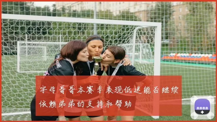 字母哥哥本赛季表现低迷能否继续依赖弟弟的支持和帮助