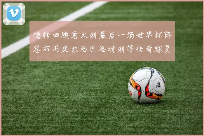 德转回顾意大利最后一场世界杯阵容布冯皮尔洛巴洛特利等传奇球员在列