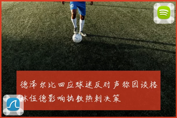 德泽尔比回应球迷反对声称因谈格林伍德影响执教热刺决策