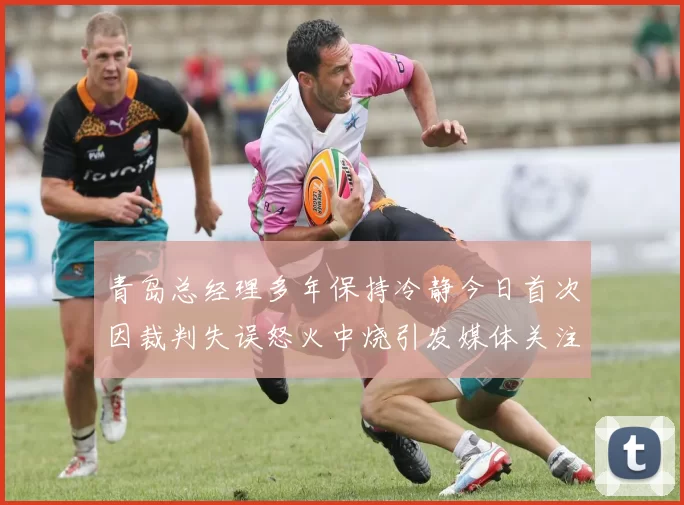 青岛总经理多年保持冷静今日首次因裁判失误怒火中烧引发媒体关注