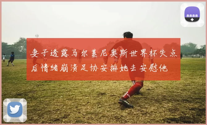 妻子透露马尔基尼奥斯世界杯失点后情绪崩溃足协安排她去安慰他