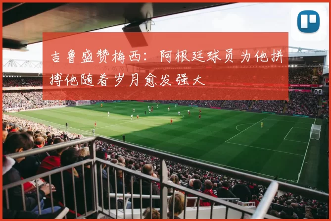 吉鲁盛赞梅西：阿根廷球员为他拼搏他随着岁月愈发强大