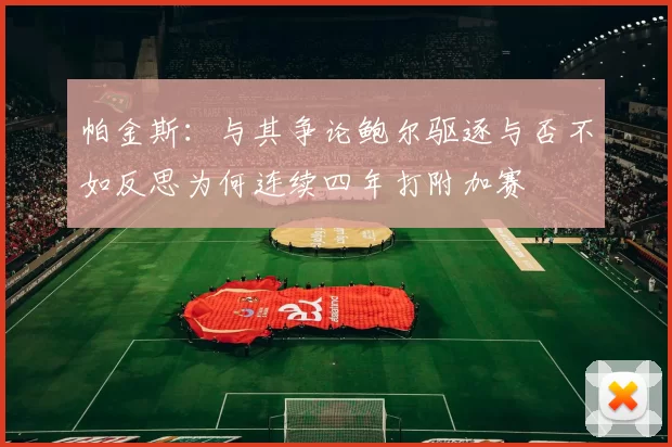 帕金斯：与其争论鲍尔驱逐与否不如反思为何连续四年打附加赛
