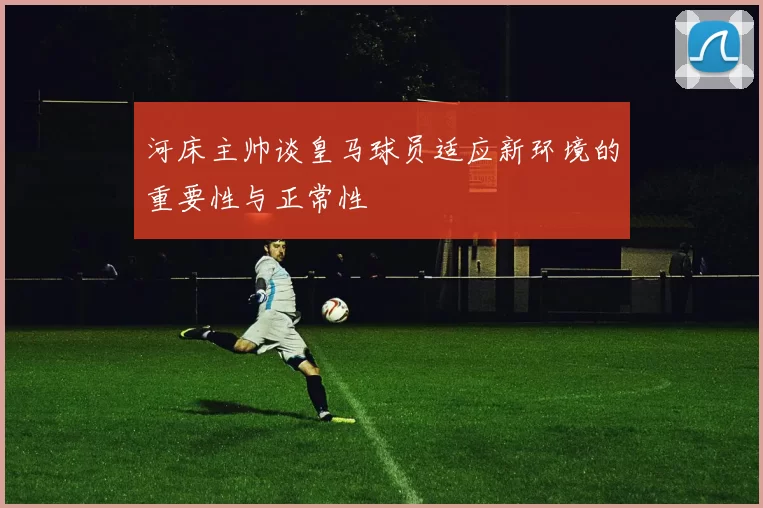 河床主帅谈皇马球员适应新环境的重要性与正常性