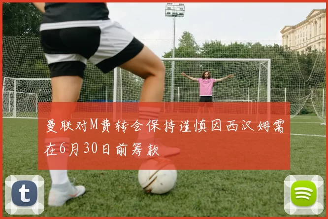 曼联对M费转会保持谨慎因西汉姆需在6月30日前筹款