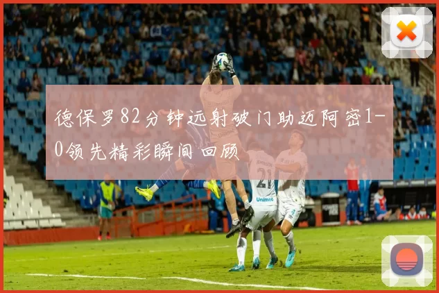 德保罗82分钟远射破门助迈阿密1-0领先精彩瞬间回顾