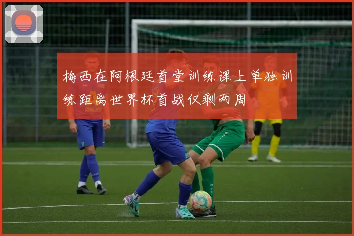 梅西在阿根廷首堂训练课上单独训练距离世界杯首战仅剩两周