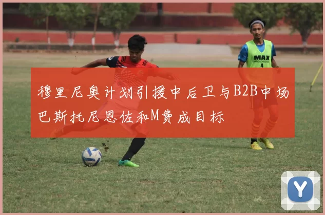 穆里尼奥计划引援中后卫与B2B中场巴斯托尼恩佐和M费成目标
