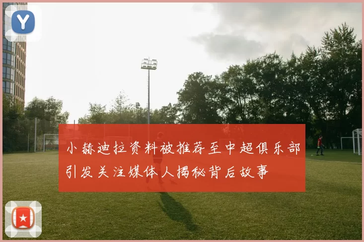 小赫迪拉资料被推荐至中超俱乐部引发关注媒体人揭秘背后故事