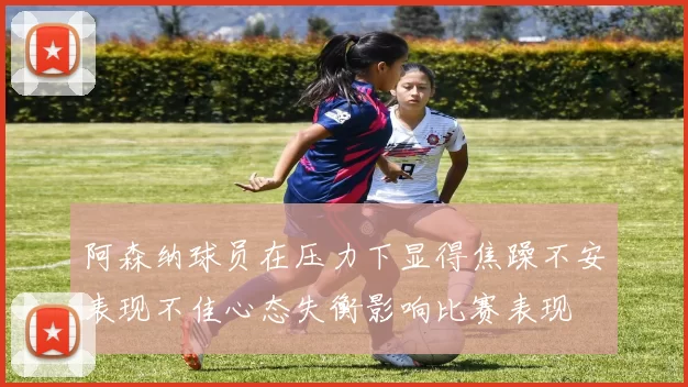 阿森纳球员在压力下显得焦躁不安表现不佳心态失衡影响比赛表现